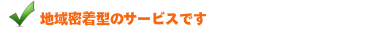 地域密着型のサービスです